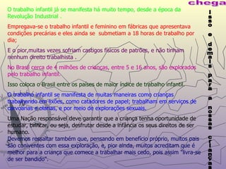 O trabalho infantil já se manifesta há muito tempo, desde a época da Revolução Industrial . Empregava-se o trabalho infantil e feminino em fábricas que apresentava condições precárias e eles ainda se  submetiam a 18 horas de trabalho por dia; E o pior,muitas vezes sofriam castigos físicos de patrões, e não tinham nenhum direito trabalhista . No Brasil cerca de 4 milhões de crianças, entre 5 e 16 anos, são explorados pelo trabalho infantil. Isso coloca o Brasil entre os países de maior índice de trabalho infantil. O trabalho infantil se manifesta de muitas maneiras como crianças trabalhando em lixões, como catadores de papel; trabalham em serviços de carvoarias e olarias, e por meio de explorações sexuais. Uma Nação responsável deve garantir que a criança tenha oportunidade de estudar, brincar, ou seja, desfrutar desde a infância os seus direitos de ser humano. Devemos ressaltar também que, pensando em benefício próprio, muitos pais são coniventes com essa exploração, e, pior ainda, muitos acreditam que é melhor para a criança que comece a trabalhar mais cedo, pois assim "livra-se de ser bandido". isso e demais para a nossas crianças chega 