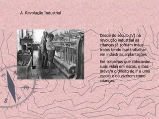 A  Revolução Industrial Desde do século (V) na revolução industrial as crianças já sofriam maus tratos tendo que trabalhar em indústrias,e plantações Em trabalhos que colocavam suas vidas em riscos, e lhes tiravam o direito de ir a uma escola e de viverem como crianças. 