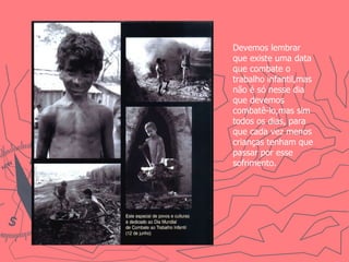 Devemos lembrar que existe uma data que combate o trabalho infantil,mas não é só nesse dia que devemos combatê-lo,mas sim todos os dias, para que cada vez menos crianças tenham que passar por esse sofrimento. 