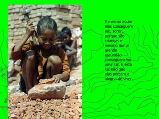 E mesmo assim elas conseguem ser, sorrir, porque são crianças e mesmo numa grande escuridão conseguem ver uma luz. E esta luz não que elas percam a alegria de   viver. 