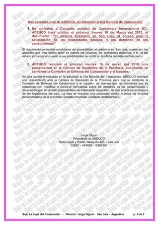 Dos acciones mas de ADEUCO, en adhesión al Día Mundial de Consumidor

   1. En adhesión a Campaña mundial de Consumers Internacional (CI),
       ADEUCO hará público el próximo Jueves 18 de Marzo del 2010, el
       documento: “El sistema financiero en San Luis, el acceso para la
       satisfacción de las necesidades básicas, y los derechos de los
       consumidores”
El documento contendrá condiciones de accesibilidad al préstamo en San Luis, cuales son los
aspectos que mas deben tener en cuenta los usuarios, los principales reclamos, y el rol del
estado provincial en cuanto a sus posibilidades de incidir en la oferta del sistema financiero.-

   2. ADEUCO realizara el próximo viernes 19 de marzo del 2010, una
      presentación en la Cámara de Diputados de la Provincia, solicitando se
      conforme la Comisión de Defensa del Consumidor y el Usuario.-
En otra acción enmarcada en la adhesión al Día Mundial del Consumidor, ADEUCO realizara
una presentación ante la Cámara de Diputados de la Provincia, para que se conforme la
Comisión de Defensa del Consumidor y el Usuario, de manera que las iniciativas que se
relacionen con modificar o construir normativas sobre los derechos de los consumidores y
usuarios tengan un ámbito parlamentario de tratamiento especifico, tal cual ocurre en la mayoría
de las legislaturas del país. La idea es impulsar una propuesta similar a todos los ámbitos
parlamentarios de la provincia (Senado provincial, Concejos deliberantes).-




                                          Jorge Olguín
                                    Presidente de ADEUCO
                           Sede Legal y Postal: Neuquén 426 – San Luis
                                  02652 – 444039 / 15554293




Bajo La Lupa del Consumidor - Director: Jorge Olguín - San Luís - Argentina         p. 3 de 3
 