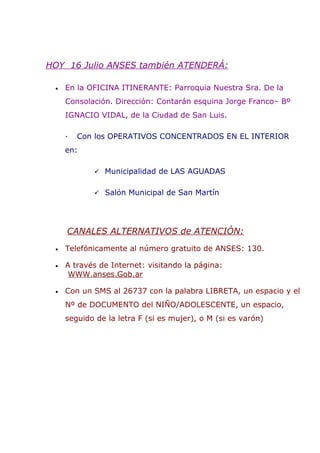 HOY 16 Julio ANSES también ATENDERÁ:

 •   En la OFICINA ITINERANTE: Parroquia Nuestra Sra. De la
     Consolación. Dirección: Contarán esquina Jorge Franco– Bº
     IGNACIO VIDAL, de la Ciudad de San Luis.

     ·   Con los OPERATIVOS CONCENTRADOS EN EL INTERIOR
     en:

             Municipalidad de LAS AGUADAS


             Salón Municipal de San Martín




     CANALES ALTERNATIVOS de ATENCIÓN:
 •   Telefónicamente al número gratuito de ANSES: 130.

 •   A través de Internet: visitando la página:
      WWW.anses.Gob.ar

 •   Con un SMS al 26737 con la palabra LIBRETA, un espacio y el
     Nº de DOCUMENTO del NIÑO/ADOLESCENTE, un espacio,
     seguido de la letra F (si es mujer), o M (si es varón)
 