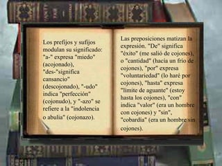 Las preposiciones matizan la expresión. "De" significa "éxito" (me salió de cojones), o "cantidad" (hacía un frío de cojones), "por" expresa "voluntariedad" (lo haré por cojones), "hasta" expresa "límite de aguante" (estoy hasta los cojones), "con" indica "valor" (era un hombre con cojones) y "sin", "cobardía" (era un hombre sin cojones).   Los prefijos y sufijos modulan su significado: "a-" expresa "miedo" (acojonado), "des-"significa cansancio" (descojonado), "-udo" indica "perfección" (cojonudo), y "-azo" se refiere a la "indolencia o abulia" (cojonazo).   