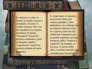 Es importante el tamaño y la posición (tiene dos cojones grandes y bien plantados); sin embargo hay un tamaño máximo (tiene los cojones como los del caballo de Espartero) que no puede superarse, porque entonces indica "torpeza o vagancia" (le cuelgan, se los pisa, se sienta sobre ellos, e incluso necesita una carretilla para llevarlos).   Es distinto el color, la forma, la simple tersura o el tamaño. El color V, violeta expresa "frio" (se me quedaron los cojones morados), la forma, "cansancio" (tenía los cojones cuadrados), pero el desgaste implica "experiencia" (tenía los cojones pelados de tanto repetirlo).   