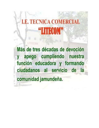 I.E. TECNICA COMERCIAL
         “LITECOM”
Más de tres décadas de devoción
y apego cumpliendo nuestra
función educadora y formando
ciudadanos al servicio de la
comunidad jamundeña.
 