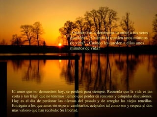 ¿ Cuándo vas a demostrar tu amor a tus seres queridos?, ¿Cuándo te queden unos minutos de vida?, ¿Cuándo les queden a ellos unos minutos de vida? El amor que no demuestres hoy, se perderá para siempre. Recuerda que la vida es tan corta y tan frágil que no tenemos tiempo que perder en rencores y estúpidas discusiones. Hoy es el día de perdonar las ofensas del pasado y de arreglar las viejas rencillas. Entrégate a los que amas sin esperar cambiarlos, acéptalos tal como son y respeta el don más valioso que han recibido: Su libertad. 