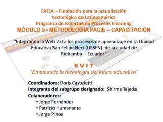 FATLA – Fundación para la actualización  tecnológica de Latinoamérica Programa de Expertos en Procesos Elearning MÓDULO 5 - METODOLOGÍA PACIE – CAPACITACIÓN “Integrando la Web 2.0 a los procesos de aprendizaje en la Unidad Educativa San Felipe Neri (UESFN)  de la ciudad de  Riobamba – Ecuador” E V I T “Empleando la tecnología del futuro educativo” Coordinadora: Doris Casteletti Integrante del subgrupo designado:  Shirma Tejada  Colaboradores: ,[object Object]
