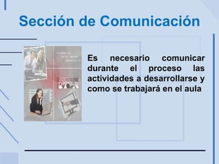 Sección de Comunicación Es necesario comunicar durante el proceso las actividades a desarrollarse y como se trabajará en el aula 