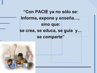 “ Con PACIE ya no sólo se: Informa, expone y enseña…,  sino que: se crea, se educa, se guía  y… se comparte” 