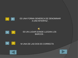 V   F   ES UNA FORMA GENERICA DE DENOMINAR
                  A UNA INTERFAZ .




V   F     ES UN LUGAR DONDE LLEGAN LOS
                    BARCOS .



V   F   NI UNA DE LAS DOS ES CORRECTA
 