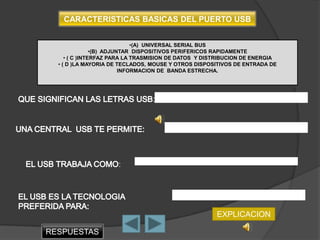 CARACTERISTICAS BASICAS DEL PUERTO USB


                              •(A) UNIVERSAL SERIAL BUS
                •(B) ADJUNTAR DISPOSITIVOS PERIFERICOS RAPIDAMENTE
     • ( C )INTERFAZ PARA LA TRASMISION DE DATOS Y DISTRIBUCION DE ENERGIA
  • ( D )LA MAYORIA DE TECLADOS, MOUSE Y OTROS DISPOSITIVOS DE ENTRADA DE
                          INFORMACION DE BANDA ESTRECHA.




                                 :




                     :




                                                      EXPLICACION

RESPUESTAS
 