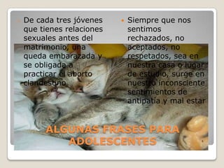 ALGUNAS FRASES PARA ADOLESCENTESDe cada tres jóvenes que tienes relaciones sexuales antes del matrimonio, una queda embarazada y se obligada a practicar el aborto clandestinoSiempre que nos sentimos rechazados, no aceptados, no respetados, sea en nuestra casa o lugar de estudio, surge en nuestro inconsciente sentimientos de antipatía y mal estar