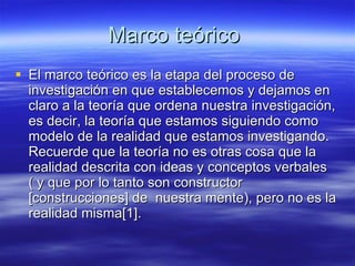 Marco teórico  El marco teórico es la etapa del proceso de investigación en que establecemos y dejamos en claro a la teoría que ordena nuestra investigación, es decir, la teoría que estamos siguiendo como modelo de la realidad que estamos investigando. Recuerde que la teoría no es otras cosa que la realidad descrita con ideas y conceptos verbales ( y que por lo tanto son constructor [construcciones] de  nuestra mente), pero no es la realidad misma[1].  
