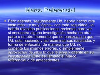 Marco Referencial Pero además, seguramente Ud. habría hecho otra cosa más – y muy lógica-- con toda seguridad Ud. habría revisado publicaciones recientes para ver si encuentra alguna investigación hecha en otra parte o en otro momento que se parezca a la que Ud. esta haciendo y así examinar sus resultados y forma de enfocarla, de manera que Ud. no comenta los mismos errores, o simplemente aprovechar de ellos lo que le sirva y oriente en su investigación. Esto es llamado el Marco referencial o de antecedentes.  
