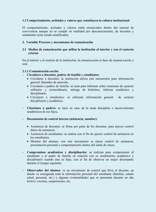 1.3 Comportamiento, actitudes y valores que constituyen la cultura institucional

El comportamiento, actitudes y valores están enmarcados dentro del manual de
convivencia aunque no se cumple en totalidad por desconocimiento, de docentes y
estudiantes (está siendo modificado).

2. Variable Procesos y mecanismos de comunicación

2.1 Medios de comunicación que utiliza la institución al interior y con el contexto
    externo

En el interior y al exterior de la institución, la comunicación se hace de manera escrita y
oral.

2.1.1 Comunicación escrita
- Circulares a docentes, padres de familia y estudiantes:
      Circulares a docentes: la institución utiliza este mecanismo para información
      general, llamados de atención.
      Circulares a padres de familia: se usan para informar sobre reuniones de carácter
      ordinario y extraordinario, entrega de boletines, informe académico y
      disciplinario.
      Circulares a estudiantes: es utilizado información general          de carácter
      disciplinario y académico.

-   Citaciones a padres: se hace en caso de la mala disciplina o inconvenientes
    académicos de sus hijos.

-   Documentos de control interno (asistencia, monitor):

      Asistencia de docentes: se firma por parte de los docentes, para ejercer control
      diario de asistencia.
      Asistencia de estudiantes: se realiza con el fin de ejercer control de asistencia en
      los estudiantes.
      Monitor del alumno: con este mecanismo se ejerce control de asistencia,
      presentación personal y comportamiento dentro del salón de clases.

-   Compromisos académicos y disciplinarios: se realizan para comprometer al
    estudiante y al padre de familia en relación con su rendimiento académico y
    disciplinario cuando este es bajo, con el fin de observar un mejor desempeño
    durante el tiempo siguiente.

-   Observador del alumno: es un mecanismo de control que lleva el docente, en
    donde va consignada toda la información personal del estudiante (familiar, estado
    salud, personal, etc.) y algunas eventualidades que se presentan durante un año
    lectivo: excusas, suspensiones, etc.
 