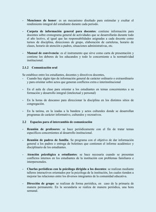 -     Menciones de honor: es un mecanismo diseñado para estimular y exaltar el
      rendimiento integral del estudiante durante cada periodo.

-     Carpeta de información general para docentes: contiene información para
      docentes sobre cronograma general de actividades que se desarrollarán durante todo
      el año lectivo, al igual que las responsabilidades asignadas a cada docente como
      turnos de disciplina, direcciones de grupo, elaboración de carteleras, horario de
      clases, horario de atención a padres, situaciones administrativas, etc.

-     Manual de convivencia: es el instrumento que sirve como carta de presentación y
      contiene los deberes de los educandos y todo lo concerniente a la normatividad
      institucional.

2.1.2 Comunicación oral

Se establece entre los estudiantes, docentes y directivos docentes,
- Cuando hay algún tipo de información general de carácter ordinario o extraordinario
    y para orientar sobre actos que generan conflictos extra e interinstitucional

-     En el aula de clase para orientar a los estudiantes en temas concernientes a su
      formación y desarrollo integral (intelectual y personal)

-     En la horas de descanso para direccionar la disciplina en los distintos sitios de
      congregación.

-     En la tarima, en la izadas a la bandera y actos culturales donde se desarrollan
      programas de carácter informativo, culturales y recreativos.

2.2     Espacios para el intercambio de comunicación

-     Reunión de profesores: se hace periódicamente con el fin de tratar temas
      específicos concernientes al desarrollo institucional.

-     Reunión de padres de familia. Se programa con el objetivo de dar información
      general a los padres o entrega de boletines que contienen el informe académico y
      disciplinario de los estudiantes.

-     Atención psicológica a estudiantes: se hace necesaria cuando se presentan
      conflictos internos en los estudiantes de la institución con problemas familiares e
      interpersonales.

-     Charlas periódicas con la psicóloga dirigida a los docentes: se realizan mediante
      talleres interactivos orientados por la psicóloga de la institución, los cuales tienden a
      mejorar las relaciones entre los diversos integrantes de la comunidad educativa.

-     Dirección de grupo: se realizan de forma periódica, en caso de la primaria de
      manera permanente. En la secundaria se realiza de manera periódica, una hora
      semanal.
 