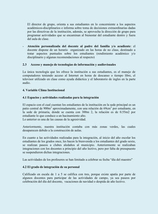 El director de grupo, orienta a sus estudiantes en lo concerniente a los aspectos
      académicos-disciplinarios e informa sobre toma de decisiones extraordinarias dadas
      por las directivas de la institución, además, se aprovecha la dirección de grupo para
      programar actividades que se encaminan al bienestar del estudiante dentro y fuera
      del aula de clase.

-     Atención personalizada del docente al padre del familia y/o acudiente: el
      docente dispone de un horario organizado en las horas de no clase, destinado a
      tratar aspectos puntuales sobre los estudiantes (rendimiento académico y/o
      disciplinario y algunas recomendaciones al respecto)

2.3     Acceso y manejo de tecnologías de información y audiovisuales

La única tecnología que les ofrece la institución a sus estudiantes, es el manejo de
computadores teniendo acceso al Internet en horas de descanso o tiempo libre, el
televisor utilizado en clase como ayuda didáctica y el laboratorio de ingles en la parte
audio.

4. Variable Clima Institucional

4.1 Espacios y actividades realizadas para la integración

El espacio con el cual cuentan los estudiantes de la institución en la sede principal es un
patio central de 900m2 aproximadamente, con una relación de 69cm2 por estudiante, en
la sede de primaria, donde se cuenta con 300m 2, la relación es de 0.55m2 por
estudiante lo que conduce a un hacinamiento alto.
Lo anterior es una de las causas de la agresividad.

Anteriormente, nuestra institución contaba con más zonas verdes, las cuales
desaparecen debido a la construcción de aulas.

En cuanto a las actividades realizadas para la integración, al inicio del año escolar los
estudiantes de los grados once, les hacen la bienvenida a los estudiantes del grado sexto,
se realizan paseos a clubes aledaños al municipio. Anteriormente se realizaban
integraciones con los docentes a principio del año lectivo, pero por falta de presupuesto
se suspendieron dichas integraciones.

Las actividades de los profesores se han limitado a celebrar su fecha “día del maestro”

4.2 El grado de integración de su personal

Calificado en escala de 1 a 5 se califica con tres, porque existe apatía por parte de
algunos docentes para participar de las actividades de campo, ya sea paseos por
celebración del día del docente, vacaciones de navidad o despida de año lectivo.
 