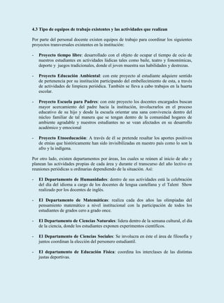 4.3 Tipo de equipos de trabajo existentes y las actividades que realizan

Por parte del personal docente existen equipos de trabajo para coordinar los siguientes
proyectos transversales existentes en la institución:

-   Proyecto tiempo libre: desarrollado con el objeto de ocupar el tiempo de ocio de
    nuestros estudiantes en actividades lúdicas tales como baile, teatro y fonomímicas,
    deporte y juegos tradicionales, donde el joven muestra sus habilidades y destrezas.

-   Proyecto Educación Ambiental: con este proyecto al estudiante adquiere sentido
    de pertenencia por su institución participando del embellecimiento de esta, a través
    de actividades de limpieza periódica. También se lleva a cabo trabajos en la huerta
    escolar.

-   Proyecto Escuela para Padres: con este proyecto los docentes encargados buscan
    mayor acercamiento del padre hacia la institución, involucrarlos en el proceso
    educativo de su hijo y desde la escuela orientar una sana convivencia dentro del
    núcleo familiar de tal manera que se tengan dentro de la comunidad hogares de
    ambiente agradable y nuestros estudiantes no se vean afectados en su desarrollo
    académico y emocional

-   Proyecto Etnoeducación: A través de él se pretende resaltar los aportes positivos
    de etnias que históricamente han sido invisibilizadas en nuestro país como lo son la
    afro y la indígena.

Por otro lado, existen departamentos por áreas, los cuales se reúnen al inicio de año y
planean las actividades propias de cada área y durante el transcurso del año lectivo en
reuniones periódicas u ordinarias dependiendo de la situación. Así:

-   El Departamento de Humanidades: dentro de sus actividades está la celebración
    del día del idioma a cargo de los docentes de lengua castellana y el Talent Show
    realizado por los docentes de inglés.

-   El Departamento de Matemáticas: realiza cada dos años las olimpiadas del
    pensamiento matemático a nivel institucional con la participación de todos los
    estudiantes de grados cero a grado once.

-   El Departamento de Ciencias Naturales: lidera dentro de la semana cultural, el día
    de la ciencia, donde los estudiantes exponen experimentos científicos.

-   El Departamento de Ciencias Sociales: Se involucra en éste el área de filosofía y
    juntos coordinan la elección del personero estudiantil.

-   El departamento de Educación Física: coordina los interclases de las distintas
    justas deportivas.
 