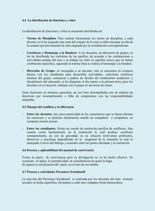 4.4 La distribución de funciones y roles:


La distribución de funciones y roles se encuentra distribuida así:

-   Turnos de Disciplina: Para realizar eficazmente los turnos de disciplina, a cada
    docente se le ha asignado una zona del colegio de la cual se debe encargar un día de
    la semana que previamente ha sido asignado por la coordinación correspondiente.

-   Carteleras y Homenaje a la Bandera: A los docentes, no directores de grupos, se
    les ha distribuido las carteleras de los pasillos, de acuerdo a las celebraciones o
    actividades propias del mes o se trabaja un valor en aquellos meses que no tienen
    celebración específica, siguiendo la misma línea se realiza el homenaje a la bandera.

-   Dirección de Grupo: es encargada a un docente, éste se encuentra en contacto
    directo con los estudiantes para desarrollar actividades, solucionar conflictos
    internos del grupo, comunicar a padres de familia del rendimiento académico y
    disciplinario del educando; se ha dispuesto el día martes a la primera hora, pero los
    docentes en su mayoría, trabajan con el grupo en sus horas de clases.

Estas funciones en términos generales, no son bien desempeñadas por un mínimo de
directores por incumplimiento o falta de compromiso con las responsabilidades
asignadas.

4.5 Manejo del conflicto y la diferencia

-   Entre los docentes, hay poca asertividad en los comentarios que se hacen durante
    las reuniones y se presenta intolerancia cuando un compañero o compañera, no
    comparte nuestro pensar.

-   Entre los estudiantes: Existe un comité de resolución pacífica de conflictos. Aún
    cuando existe hacinamiento en la institución lo cual produce conflictos
    constantemente, no son de gravedad; en su solución intervienen profesores,
    directivos y psicóloga dependiendo de la magnitud de la situación la cual es
    manejada a través del diálogo y acuerdos entre las partes afectadas y la institución.

4.6 Proceso y aplicabilidad del manual de convivencia

Existe un pacto de convivencia pero su divulgación no se ha hecho efectiva. En
ocasiones se aplica la normatividad, en consideración de quien lo haga.
Se espera la socialización del pacto, en el mes de noviembre.

4.7 Proceso y actividades Personero Estudiantil

La elección del Personero Estudiantil es realizada por los docentes del área ciencias
sociales en fecha específica, llevándose a cabo una verdadera fiesta democrática.
 