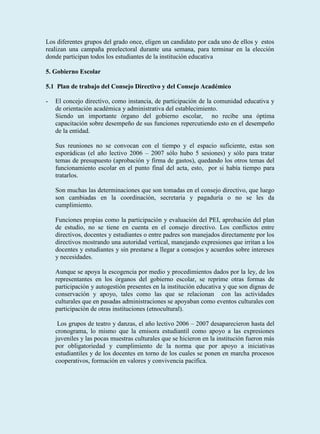 Los diferentes grupos del grado once, eligen un candidato por cada uno de ellos y estos
realizan una campaña preelectoral durante una semana, para terminar en la elección
donde participan todos los estudiantes de la institución educativa

5. Gobierno Escolar

5.1 Plan de trabajo del Consejo Directivo y del Consejo Académico

-   El concejo directivo, como instancia, de participación de la comunidad educativa y
    de orientación académica y administrativa del establecimiento.
    Siendo un importante órgano del gobierno escolar, no recibe una óptima
    capacitación sobre desempeño de sus funciones repercutiendo esto en el desempeño
    de la entidad.

    Sus reuniones no se convocan con el tiempo y el espacio suficiente, estas son
    esporádicas (el año lectivo 2006 – 2007 sólo hubo 5 sesiones) y sólo para tratar
    temas de presupuesto (aprobación y firma de gastos), quedando los otros temas del
    funcionamiento escolar en el punto final del acta, esto, por si había tiempo para
    tratarlos.

    Son muchas las determinaciones que son tomadas en el consejo directivo, que luego
    son cambiadas en la coordinación, secretaria y pagaduría o no se les da
    cumplimiento.

    Funciones propias como la participación y evaluación del PEI, aprobación del plan
    de estudio, no se tiene en cuenta en el consejo directivo. Los conflictos entre
    directivos, docentes y estudiantes o entre padres son manejados directamente por los
    directivos mostrando una autoridad vertical, manejando expresiones que irritan a los
    docentes y estudiantes y sin prestarse a llegar a consejos y acuerdos sobre intereses
    y necesidades.

    Aunque se apoya la escogencia por medio y procedimientos dados por la ley, de los
    representantes en los órganos del gobierno escolar, se reprime otras formas de
    participación y autogestión presentes en la institución educativa y que son dignas de
    conservación y apoyo, tales como las que se relacionan con las actividades
    culturales que en pasadas administraciones se apoyaban como eventos culturales con
    participación de otras instituciones (etnocultural).

     Los grupos de teatro y danzas, el año lectivo 2006 – 2007 desaparecieron hasta del
    cronograma, lo mismo que la emisora estudiantil como apoyo a las expresiones
    juveniles y las pocas muestras culturales que se hicieron en la institución fueron más
    por obligatoriedad y cumplimiento de la norma que por apoyo a iniciativas
    estudiantiles y de los docentes en torno de los cuales se ponen en marcha procesos
    cooperativos, formación en valores y convivencia pacifica.
 