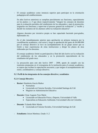 -   El consejo académico como instancia superior para participar en la orientación
    pedagógica del establecimiento.

    En años lectivos anteriores se cumplían parcialmente sus funciones, especialmente
    en los puntos e y f que dicen respectivamente “integrar los consejos de docentes
    para la evaluación periódica del rendimiento de los educandos y para la promoción,
    asignarles sus funciones y supervisar el proceso general de evaluación” y “recibir y
    decidir los reclamos de los alumnos sobre la evaluación educativa”.

    Algunos docentes por iniciativa propia se han capacitado haciendo post-grados,
    diplomados etc.

    En el año inmediatamente anterior para aprobación en primera instancia por la
    coordi9nación académica y del rector y luego la aprobación del gasto de $4.000.000
    por el consejo directivo se tuvo un acompañamiento de un grupo asesor que se
    limitó a traer experiencias de otras instituciones y dirigir los planes de área
    elaborados por los docentes.

    El consejo académico limitó su participación a final del año lectivo en la evaluación
    del rendimiento de los educandos y en la promoción especialmente de los
    estudiantes del grado once.

-   La proyección para este año lectivo 2007 – 2008, aparte de cumplir con las
    reuniones propuestas en el cronograma de la institución para el consejo académico,
    se espera que reciban la capacitación necesaria y que tengan el acompañamiento del
    rector, coordinadores y consejo directivo.

5.2 Perfil de los integrantes de los consejos directivo y académico

5.2.1 Consejo Directivo

-   Rector: Humberto García Muñoz
              Normalista
              Licenciado en Ciencias Sociales, Universidad Santiago de Cali
              Magíster en Administración Educativa

-   Docente: César Augusto Toro Marín
              Licenciado en Educación Física y Deporte, Universidad el Valle
              Especialista en Educación Ambiental, Universidad Libre de Colombia

-   Docente: Yolanda Melo Morán
              Licenciada en Ciencias Sociales, Universidad Santiago de Cali


-   Estudiante: Jeison Martínez, Grado 11.2
 