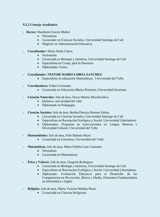 5.2.2 Consejo Académico

- Rector: Humberto García Muñoz
            Normalista
            Licenciado en Ciencias Sociales, Universidad Santiago de Cali
            Magíster en Administración Educativa

-   Coordinador: Maria Stella Claros
             Normalista
             Licenciada en Biología y Química, Universidad Santiago de Cali
             Especialista en Comp. para la Docencia
             Diplomados Varios

-   Coordinador: NESTOR MARIO LOBOA SANCHEZ
             Especialista en educación Matemáticas, Universidad del Valle.

-   Coordinadora: Esther Coronado
             Licenciada en Educación Básica Primaria, Universidad Javeriana

-   Ciencias Naturales: Jefe de área, Oscar Marino Micolta Silva
              Químico, universidad del valle
              Diplomado en Pedagogía

-   Ciencias Sociales: Jefe de área, Bertha Patricia Moreno Ochoa
              Licenciada en Ciencias Sociales, Universidad Santiago de Cali
              Especialista en Recreación Ecológica y Social, Universidad Libertadores
              Diplomados: Programa en lecto-escritura en Lengua Materna y
              Diversidad Cultural, Universidad del Valle

-   Humanidades: Jefe de área, Febe Balanta Mezú
            Licenciada en Literatura, Universidad del Valle

-   Matemáticas, Jefe de área, Maria Orfalía Lens Canizales
             Normalista
             Licenciada en Matemáticas

-   Ética y Valores: Jefe de área, Gregoria Rodríguez
              Licenciada en Biología y Química, Universidad Santiago de Cali
              Especialista en Recreación Ecológica y Social, Universidad Libertadores
              Diplomado: Evaluación Educativa para el Desarrollo de las
              Competencias en Pre-escolar, Básica y Media, Elementos Fundamentales
              en Informática e Inglés

-   Religión: Jefe de área, Maria Victoria Medina Mezú
               Licenciada en Ciencias Religiosas
 
