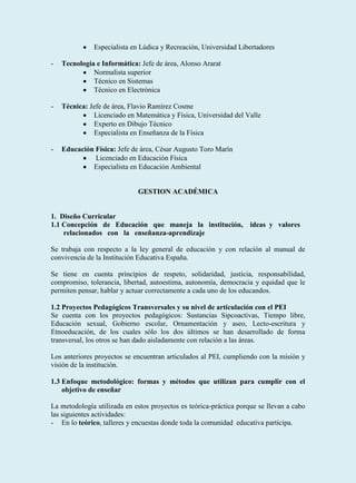 Especialista en Lúdica y Recreación, Universidad Libertadores

-   Tecnología e Informática: Jefe de área, Alonso Ararat
              Normalista superior
              Técnico en Sistemas
              Técnico en Electrónica

-   Técnica: Jefe de área, Flavio Ramírez Cosme
              Licenciado en Matemática y Física, Universidad del Valle
              Experto en Dibujo Técnico
              Especialista en Enseñanza de la Física

-   Educación Física: Jefe de área, César Augusto Toro Marín
              Licenciado en Educación Física
             Especialista en Educación Ambiental


                             GESTION ACADÉMICA


1. Diseño Curricular
1.1 Concepción de Educación que maneja la institución,              ideas y valores
    relacionados con la enseñanza-aprendizaje

Se trabaja con respecto a la ley general de educación y con relación al manual de
convivencia de la Institución Educativa España.

Se tiene en cuenta principios de respeto, solidaridad, justicia, responsabilidad,
compromiso, tolerancia, libertad, autoestima, autonomía, democracia y equidad que le
permiten pensar, hablar y actuar correctamente a cada uno de los educandos.

1.2 Proyectos Pedagógicos Transversales y su nivel de articulación con el PEI
Se cuenta con los proyectos pedagógicos: Sustancias Sipcoactivas, Tiempo libre,
Educación sexual, Gobierno escolar, Ornamentación y aseo, Lecto-escritura y
Etnoeducación, de los cuales sólo los dos últimos se han desarrollado de forma
transversal, los otros se han dado aisladamente con relación a las áreas.

Los anteriores proyectos se encuentran articulados al PEI, cumpliendo con la misión y
visión de la institución.

1.3 Enfoque metodológico: formas y métodos que utilizan para cumplir con el
    objetivo de enseñar

La metodología utilizada en estos proyectos es teórica-práctica porque se llevan a cabo
las siguientes actividades:
- En lo teórico, talleres y encuestas donde toda la comunidad educativa participa.
 
