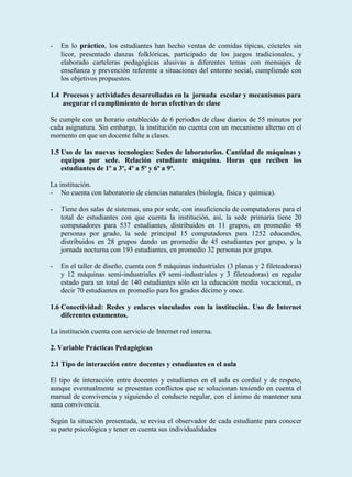 -   En lo práctico, los estudiantes han hecho ventas de comidas típicas, cócteles sin
    licor, presentado danzas folklóricas, participado de los juegos tradicionales, y
    elaborado carteleras pedagógicas alusivas a diferentes temas con mensajes de
    enseñanza y prevención referente a situaciones del entorno social, cumpliendo con
    los objetivos propuestos.

1.4 Procesos y actividades desarrolladas en la jornada escolar y mecanismos para
    asegurar el cumplimiento de horas efectivas de clase

Se cumple con un horario establecido de 6 periodos de clase diarios de 55 minutos por
cada asignatura. Sin embargo, la institución no cuenta con un mecanismo alterno en el
momento en que un docente falte a clases.

1.5 Uso de las nuevas tecnologías: Sedes de laboratorios. Cantidad de máquinas y
    equipos por sede. Relación estudiante máquina. Horas que reciben los
    estudiantes de 1º a 3º, 4º a 5º y 6º a 9º.

La institución.
- No cuenta con laboratorio de ciencias naturales (biología, física y química).

-   Tiene dos salas de sistemas, una por sede, con insuficiencia de computadores para el
    total de estudiantes con que cuenta la institución, así, la sede primaria tiene 20
    computadores para 537 estudiantes, distribuidos en 11 grupos, en promedio 48
    personas por grado, la sede principal 15 computadores para 1252 educandos,
    distribuidos en 28 grupos dando un promedio de 45 estudiantes por grupo, y la
    jornada nocturna con 193 estudiantes, en promedio 32 personas por grupo.

-   En el taller de diseño, cuenta con 5 máquinas industriales (3 planas y 2 fileteadoras)
    y 12 máquinas semi-industriales (9 semi-industriales y 3 fileteadoras) en regular
    estado para un total de 140 estudiantes sólo en la educación media vocacional, es
    decir 70 estudiantes en promedio para los grados décimo y once.

1.6 Conectividad: Redes y enlaces vinculados con la institución. Uso de Internet
    diferentes estamentos.

La institución cuenta con servicio de Internet red interna.

2. Variable Prácticas Pedagógicas

2.1 Tipo de interacción entre docentes y estudiantes en el aula

El tipo de interacción entre docentes y estudiantes en el aula es cordial y de respeto,
aunque eventualmente se presentan conflictos que se solucionan teniendo en cuenta el
manual de convivencia y siguiendo el conducto regular, con el ánimo de mantener una
sana convivencia.

Según la situación presentada, se revisa el observador de cada estudiante para conocer
su parte psicológica y tener en cuenta sus individualidades
 