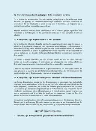 2.2 Características del estilo pedagógico de los estudiantes por área

En la institución se combinan diferentes estilos pedagógicos en las diferentes áreas,
llevando un proceso de enseñanza-aprendizaje dinámico buscando satisfacer las
necesidades de los estudiantes y estar acorde con el momento. La propuesta de la
institución es unificar estos diferentes modelos.

Algunos planes de áreas no tienen concordancia con la realidad, ya que algunos de ellos
confunden la metodología con las actividades como es el caso del plan de área de
religión.

2.3 Concepción y tipo de planeación en el aula por áreas

En la Institución Educativa España, existen los departamentos por área, los cuales se
reúnen en la semana de planeación para programar las actividades a realizar durante el
nuevo año lectivo y hacer reformas al plan de área. Posteriormente viene las reuniones
ordinarias mensuales o cuando el departamento así lo considere con la dificultad que
sólo se realiza con los docentes de la secundaría perdiéndose contacto con los maestros
de primaria.

En cuanto al trabajo individual de cada docente dentro del aula de clase, cada uno
maneja un modelo pedagógico y actividades que el requiera a su estilo, debido que
dentro de los departamentos no existe unificación en un modelo pedagógico.

Cada vez hay mejor funcionamiento en el planeamiento de las actividades dentro del
área, gracias a la asesoria que presta la universidad del valle a las 16 instituciones del
municipio de a través de diplomados y cursos de actualización.

2.4 Concepción y tipo de evaluación aplicada en el aula, en la institución educativa

Las formas de evaluar en general por los departamentos es trabajos en clase individual o
en grupo, tareas, evaluaciones orales y escritas tipo icfes o la tradicional (Se dictan dos
o tres preguntas) y consultas., las cuales son tomadas por la mayoría de los docentes.
Los docentes que no realizan seguimiento en la evaluación han sido censurados por los
estudiantes manifestado haber sido evaluados en el periodo con un trabajo en grupo, una
tarea o simplemente con la revisión del cuaderno no encontrado eco en las directivas
porque la situación se torna reiterativa en los mismos docentes.

En cuanto a las evaluaciones tipo icfes, es manejada por pocos los docentes. Los otros
docentes no la aplican por diferentes causas: en su mayoría por desconocimiento del
manejo de este tipo de evolución por competencias y en algunos casos por desinterés.


                           GESTIÓN ADMINISTRATIVA

1. Variable Tipo de Organización que constituye la institución educativa
 