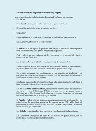 Sistema normativo (reglamento, costumbres y reglas)

La parte administrativa de la Institución Educativa España está integrada por:
- Un Rector

-   Tres Coordinadoras, dos de ellas en secundaria y una en primaria

-   Dos auxiliares administrativos: secretarias auxiliares

-   Un pagador

-   Cuatro celadores, tres en la sede principal de la institución y uno en primaria

-   Dos Aseadoras, ubicadas en la sede principal


-   El Rector, es el encargado de gestionar todo lo que la institución necesita para su
    buen funcionamiento. Esta gestión en ocasiones es positiva.

    Está pendiente de que cada uno de los integrantes de la comunidad educativa
    cumpla con sus funciones.

-   Las Coordinadoras, distribuidas una en primaria y dos en secundaria.

    En la sede primaria hace falta un auxiliar administrativo, ya que la coordinadora es
    la persona de realizar estas funciones además de las propias de su cargo.

    En la sede secundaria las coordinadoras se han dividido en académica y de
    disciplina haciendo las funciones en conjunto. Son las encargadas de comunicar a
    los docentes las actividades a realizar.

    En algunas ocasiones la información no llega a la sede primaria, lo cual afecta el
    buen desarrollo de las actividades programadas.

-   Las dos Auxiliares administrativas, se encuentran: una realizando las funciones de
    secretaría y otra en la biblioteca. Debido al escaso servicio que puede prestar la
    biblioteca por la falta de dotación de libros para consultas, la persona encargada de
    esta sección colabora con la secretaria y el pagador.

-   El Pagador, realiza bien sus funciones, entrega oportunamente la información a los
    miembros de la comunidad educativa de aspectos como EPS, ARP, fondo de
    prestaciones, cesantías y siempre está dispuesto a resolver inquietudes y solucionar
    inconvenientes que se presenten.

-   Los Celadores, prestan el servicio en portería y vigilancia en toda la institución

-   Las Aseadoras, encargadas del aseo de los pasillos, los patios, baños, sala de
    profesores y oficinas del personal administrativo.
 
