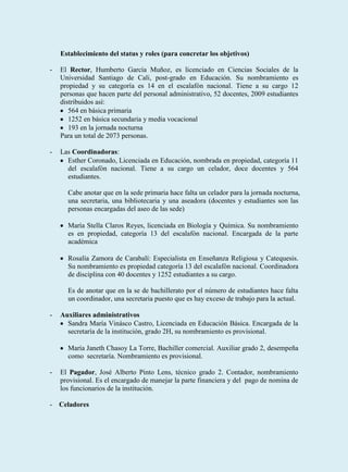 Establecimiento del status y roles (para concretar los objetivos)

-   El Rector, Humberto García Muñoz, es licenciado en Ciencias Sociales de la
    Universidad Santiago de Cali, post-grado en Educación. Su nombramiento es
    propiedad y su categoría es 14 en el escalafón nacional. Tiene a su cargo 12
    personas que hacen parte del personal administrativo, 52 docentes, 2009 estudiantes
    distribuidos así:
       564 en básica primaria
       1252 en básica secundaria y media vocacional
       193 en la jornada nocturna
    Para un total de 2073 personas.

-   Las Coordinadoras:
      Esther Coronado, Licenciada en Educación, nombrada en propiedad, categoría 11
      del escalafón nacional. Tiene a su cargo un celador, doce docentes y 564
      estudiantes.

      Cabe anotar que en la sede primaria hace falta un celador para la jornada nocturna,
      una secretaria, una bibliotecaria y una aseadora (docentes y estudiantes son las
      personas encargadas del aseo de las sede)

      María Stella Claros Reyes, licenciada en Biología y Química. Su nombramiento
      es en propiedad, categoría 13 del escalafón nacional. Encargada de la parte
      académica

      Rosalía Zamora de Carabalí: Especialista en Enseñanza Religiosa y Catequesis.
      Su nombramiento es propiedad categoría 13 del escalafón nacional. Coordinadora
      de disciplina con 40 docentes y 1252 estudiantes a su cargo.

      Es de anotar que en la se de bachillerato por el número de estudiantes hace falta
      un coordinador, una secretaria puesto que es hay exceso de trabajo para la actual.

-   Auxiliares administrativos
      Sandra María Vinásco Castro, Licenciada en Educación Básica. Encargada de la
      secretaría de la institución, grado 2H, su nombramiento es provisional.

      María Janeth Chasoy La Torre, Bachiller comercial. Auxiliar grado 2, desempeña
      como secretaría. Nombramiento es provisional.

-   El Pagador, José Alberto Pinto Lens, técnico grado 2. Contador, nombramiento
    provisional. Es el encargado de manejar la parte financiera y del pago de nomina de
    los funcionarios de la institución.

- Celadores
 