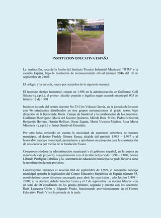 INSTITUCION EDUCATIVA ESPAÑA


La institución, nace de la fusión del Instituto Técnico Industrial Municipal “ITIM” y la
escuela España, bajo la resolución de reconocimiento oficial número 2046 del 10 de
septiembre de 2.002.

El colegio y la escuela, nacen por acuerdos de la siguiente manera:

El instituto técnico Industrial, creado en 1.988 en la administración de Guillermo Coll
Salazar (q.e.p.d.), el primer alcalde popular y legaliza según acuerdo municipal 003 de
febrero 12 de 1.991

Inició en la sede del centro docente No 33 Ciro Velasco García, en la jornada de la tarde
con 96 estudiantes distribuidos en tres grupos pertenecientes al grado sexto, bajo
dirección de la licenciada: Doris Campo de Sandoval y la colaboración de los docentes:
Guillermo Rodríguez, Maria del Socorro Quintero, Mélida Ríos Prieto, Pedro Echeverri,
Benjamín Herrera, Hernán Bolívar, Oscar Zapata, Maria Victoria Medina, Rosa Maria
Másmela (q.e.p.d.) y James Sandoval González.

Por otro lado, teniendo en cuenta la necesidad de aumentar cobertura de nuestro
municipio, el doctor Freddy Gómez Rusca, alcalde del período 1.995 – 1.997 y el
honorable concejo municipal, presentaron y aprobaron un proyecto para la construcción
de una escuela por medio de la fundación Fiasco.

Comprometiéndose la administración municipal y el gobierno español, en la puesta en
marcha de este proyecto, conjuntamente con el alcalde del período 1.998 – 2.000, doctor
Libardo Perdigón Ceballos y la secretaría de educación municipal se pudo llevar a cabo
la terminación de este proyecto.

Constituyeron entonces el acuerdo 068 de septiembre de 1.999, el honorable concejo
municipal aprueba la legislación del Centro Educativo República de España número 95,
nombrándose como directora encargada para abrir las matrículas , año lectivo 1.999 –
2.000, a la docente Adiela Sánchez Lenis y el 7 de septiembre se inician labores con
un total de 90 estudiantes en los grados primero, segundo y tercero con los docentes:
Ruth Laureana Girón y Edgardo Prado, funcionando provisionalmente en el Centro
Educativo Paulo VI en la jornada de la tarde.
 