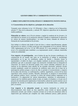 GESTION DIRECTIVA Y HORIZONTE INSTITUCIONAL


1. DIRECCIONAMIENTO ESTRATÉGICO Y HORIZONTE INSTITUCIONAL

1.1 Características de los objetivos y principios de la educación:

Tomando como referentes la ley 115 (Principio y fines y objetivos de la Educación),
artículo 5º, fines de la educación, y artículo 30º, objetivos específicos de la educación
media académica.

Educación en valores, con el fin de orientar y regular la conducta de los jóvenes y la
actividad de los mismos en la institución educativa España se implementa la educación
en valores de manera interdisciplinar ( en todas las áreas), tratando de reforzar la
formación de la personalidad en los jóvenes.

Este trabajo se refuerza más desde el área de ética y valores específicamente, además
del proyecto en valores y la labor social que está contemplado en el en artículo 1860 de
1994, reglamentario de la ley 115 de 1994 artículo 39 y cuyo propósito es integrar al
joven a la comunidad para contribuir a su mejoramiento social y cultural, desarrollar
valores de solidaridad.

Con respecto a la participación, con el ánimo de que los jóvenes contribuyan a la
construcción de un mundo más justo en la institución se trabaja la metodología
participativa en la que los estudiantes, padres de familia y docentes tienen la
oportunidad y el deber de elegir y ser elegidos mediante un proceso democrático, los
problemas que allí se presentan exigen una formación orientada hacia la búsqueda de
soluciones: las formas de discusión grupal, foros mesas redondas, polémicas que se
realizan en las diferentes áreas además de las jornadas electorales, gobierno escolar
(comité estudiantil, comité de resolución de conflictos entre otros son la base de la
participación política porque a través de ellas se permite el reconocimiento y respecto
de las ideas más diversas, su confrontación y análisis. Igualmente, a través de las áreas
especificas como ciencias sociales, filosofía, democracia, se propicia el conocimiento
del ambiente político, local y nacional, la crítica del sistema político imperante en la
institución y la adquisición de valores democráticos, asimismo el conocimiento y
respecto por los símbolos patrios desde el aula, en izadas a la bandera y a la par con el
proyecto de etnoeducación implementa el intercambio cultural de nuestro entorno con el
propósito de rescatar la tradición oral, comprender la diversidad étnica y cultural del
país y la nación.

Con respecto a la educación sexual, en nuestra institución no existe un
direccionamiento claro desde un área especifica como existió en épocas pasadas
(educación sexual), que oriente a nuestros jóvenes en la toma de conciencia sobre la
imprevisión que trastorna por completo sus vidas (embarazo precoz, padre precoz),
 
