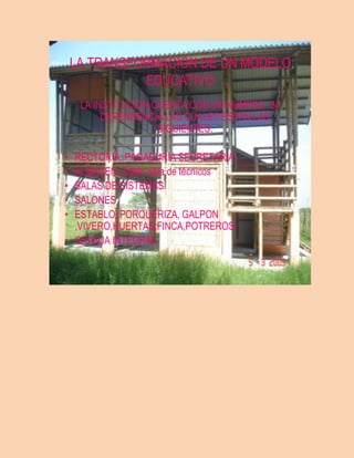 LA TRANSFORMACION DE UN MODELO
              EDUCATIVO
     LA INSTITUCION CUENTA CON UN NUMERO 24
          DEPENDENCIA LAS CUALES ESTAN LAS
                     SIGUIENTES:

• RECTORIA, PAGADURIA SECRETARIA
• ALMACEN, Taller, sala de técnicos
• SALAS DE SISTEMAS
• SALONES
• ESTABLO, PORQUERIZA, GALPON
  ,VIVERO,HUERTAS,FINCA,POTREROS
• GRANJA INTEGRAL
 