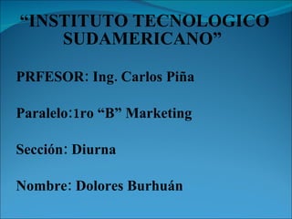 “ INSTITUTO TECNOLOGICO SUDAMERICANO”  PRFESOR: Ing. Carlos Piña Paralelo:1ro “B” Marketing Sección: Diurna Nombre: Dolores Burhuán 