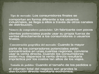 Tipo de mercado:  Los consumidores finales se comportan en forma diferente a los usuarios industriales, se llega a ellos a través de otros canales de distribución.  Número de compradores potenciales:  Un fabricante con pocos clientes potenciales puede usar su propia fuerza de ventas directamente a los consumidores o usuarios finales.    Concentración geográfica del mercado:  Cuando la mayor parte de los compradores potenciales están concentrados en unas cuantas regiones, conviene usar la venta directa. Cuando los consumidores están muy dispersos la venta directa resultaría impráctica por los costos tan altos de los viajes.  Tamaño de pedidos:  Cuando el tamaño de los pedidos o el volumen total del negocio son grandes la distribución directa resultaría económica.  