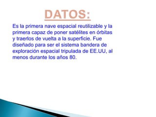 DATOS:Es la primera nave espacial reutilizable y la primera capaz de poner satélites en órbitas y traerlos de vuelta a la superficie. Fue diseñado para ser el sistema bandera de exploración espacial tripulada de EE.UU, al menos durante los años 80.