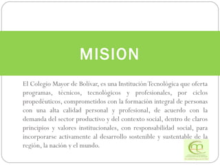 El Colegio Mayor de Bolívar, es una Institución Tecnológica que oferta programas, técnicos, tecnológicos y profesionales, por ciclos propedéuticos, comprometidos con la formación integral de personas con una alta calidad personal y profesional, de acuerdo con la demanda del sector productivo y del contexto social, dentro de claros principios y valores institucionales, con responsabilidad social, para incorporarse activamente al desarrollo sostenible y sustentable de la región, la nación y el mundo. MISION