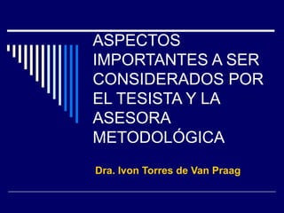 ASPECTOS IMPORTANTES A SER CONSIDERADOS POR EL TESISTA Y LA ASESORA METODOLÓGICA Dra. Ivon Torres de Van Praag 