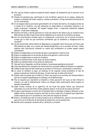 MEDIO AMBIENTE. LA GEOSFERA                                                           EJERCICIOS


16. ¿Por qué los fondos oceánicos muestran menor espesor de sedimentos que el previsto en un
    principio?
17. Ordena los episodios que constituyen el ciclo de Wilson: apertura de un océano, subducción
    oceánica, extensión del fondo oceánico, colisión continental, rifting continental (formación de
    un rift continental).
18. Si los magmas básicos provienen generalmente de la fusión del manto y los magmas ácidos de
    la fusión de la litosfera, ¿en qué ambientes se desarrollará un vulcanismo explosivo y en
    cuáles erupciones “tranquilas” del magma? (magma ácido = erupciones explosivas, magmas
    básicos = erupciones tranquilas).
19. Existen morrenas y estrías glaciares en rocas del desierto del Sahara que se formaron hace
    450 millones de años. Explica este hecho basándote en la teoría de la tectónica de placas.
20. Con los conocimientos actuales sobre la composición y estructura de la corteza terrestre,
    ¿crees que la tesis de que existieron continentes que se hundieron y desaparecieron es
    verosímil?
21. Se han encontrado restos fósiles de Mesosaurus, un pequeño reptil fluvial que vivió hace unos
    250 millones de años, en la cuenca del Panamá (Argentina) y en el suroeste africano. ¿Cómo
    explicas esta distribución teniendo en cuenta que actualmente un océano separa ambos
    continentes?
22. Explica el magmatismo en los bordes de placa convergentes o destructivos.
23. Explica el magmatismo en los bordes de placa divergentes o constructivos.
24. Explica el magmatismo en zonas de intraplaca.
25. Explica el metamorfismo en las zonas de dorsal oceánica.
26. Explica el metamorfismo en las zonas de subducción.
27. ¿De qué factor dependen, en última instancia, los procesos geológicos externos?
28. ¿Son equivalentes los conceptos de meteorización y procesos dinámicos? Razona tu respuesta
29. Señala en qué zonas es más común que se produzca criofractura, termoclastia y haloclastia.
30. La caliza es insoluble en agua, sin embargo en las regiones calizas predomina un tipo de
    paisaje originado por disolución del agua. ¿A qué crees que se debe este hecho?
31. Explica cómo es posible que el Jalón y el Júcar, que nacen en la vertiente del Sistema Ibérico
    que da a la meseta desemboquen sin embargo, en el Mediterráneo.
32. Haz un esquema que represente un meandro e indica qué parte del cauce es más intensa la
    erosión y en cuál la sedimentación. Indica con dibujos cómo evolucionaría hasta originar un
    meandro abandonado.
33. ¿Qué formas erosivas de la superficie de las rocas nos puede indicar que estuvieron
    sometidas a la acción del hielo? ¿Cómo podemos deducir la dirección de avance del hielo?
34. En época relativamente reciente (en la Península Ibérica dominaba el Imperio Romano), el mar
    bañaba Sevilla, existiendo un puerto marítimo en esta ciudad. Era el llamado lacus ligustinum.
    ¿Cómo explicas que en la actualidad la costa esté tan alejada de Sevilla?
35. Explica, utilizando para ello la ecuación química de la carbonatación, cuál es el proceso químico
    que ocurre en la formación de las dolinas de disolución y de las estalactitas.
36. Define estos conceptos: abrasión eólica, deflación y corrasión.




Carlos Javier Fron Marín                         2                               Biología y Geología
 