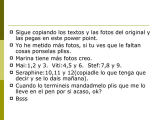 Sigue copiando los textos y las fotos del original y las pegas en este power point. Yo he metido más fotos, si tu ves que le faltan cosas ponselas pliss. Marina tiene más fotos creo. Mai:1,2 y 3.  Viti:4,5 y 6.  Stef:7,8 y 9. Seraphine:10,11 y 12(copiadle lo que tenga que decir y se lo dais mañana). Cuando lo termineis mandadmelo plis que me lo lleve en el pen por si acaso, ok? Bsss 