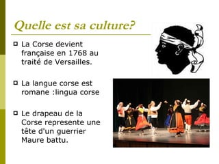 Quelle est sa culture? La Corse devient française en 1768 au traité de Versailles. La langue corse est romane :lingua corse Le drapeau de la Corse represente une tête d'un guerrier Maure battu.  