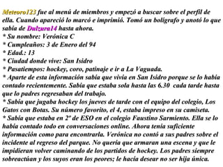 Meteoro123  fue al menú de miembros y empezó a buscar sobre el perfil de ella. Cuando apareció lo marcó e imprimió. Tomó un bolígrafo y anotó lo que sabía de  Dulzura14  hasta ahora.  * Su nombre: Verónica C * Cumpleaños: 3 de Enero del 94 * Edad.: 13  * Ciudad donde vive: San Isidro * Pasatiempos: hockey, coro, patinaje e ir a La Vaguada. * Aparte de esta información sabía que vivía en San Isidro porque se lo había contado recientemente. Sabía que estaba sola hasta las 6.30  cada tarde hasta que lo padres regresaban del trabajo.  * Sabía que jugaba hockey los jueves de tarde con el equipo del colegio, Los Gatos con Botas. Su número favorito, el 4, estaba impreso en su camiseta.  * Sabía que estaba en 2º de ESO en el colegio Faustino Sarmiento. Ella se lo había contado todo en conversaciones online. Ahora tenía suficiente información como para encontrarla. Verónica no contó a sus padres sobre el incidente al regreso del parque. No quería que armaran una escena y que le impidieran volver caminando de los partidos de hockey. Los padres siempre sobreactúan y los suyos eran los peores; le hacía desear no ser hija única. 