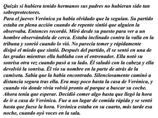 Quizás si hubiera tenido hermanos sus padres no hubieran sido tan sobreprotectores.  Para el jueves Verónica ya había olvidado que la seguían. Su partido estaba en plena acción cuando de repente sintió que alguien la observaba. Entonces recordó. Miró desde su puesto para ver a un hombre observándola de cerca. Estaba inclinado contra la valla en la tribuna y sonrió cuando lo vió. No parecía temer y rápidamente disipó el miedo que sintió. Después del partido, él se sentó en una de las gradas mientras ella hablaba con el entrenador. Ella notó su sonrisa otra vez cuando pasó a su lado. Él saludó con la cabeza y ella devolvió la sonrisa. Él vio su nombre en la parte de atrás de la camiseta. Sabía que la había encontrado. Silenciosamente caminó a distancia segura tras ella. Era muy poco hasta la casa de Verónica, y cuando vio donde vivía volvió pronto al parque a buscar su coche. Ahora tenía que esperar. Decidió comer algo hasta que llegó la hora de ir a casa de Verónica. Fue a un lugar de comida rápida y se sentó hasta que fuese la hora. Verónica estaba en su cuarto, más tarde esa noche, cuando oyó voces en la sala. 