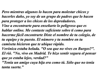Pero mientras algunos lo hacen para molestar chicos y hacerles daño, yo soy de un grupo de padres que lo hacen para proteger a los chicos de los depredadores.  Vine a encontrarte para enseñarte lo peligroso que es hablar online. Me contaste suficiente sobre ti como para hacerme fácil encontrarte Diste el nombre de tu colegio, de tu equipo y tu puesto. El número y tu nombre en tu camiseta hicieron que te ubique rápido.  Verónica estaba helada. "O sea que no vives en Burgos?". El rió. "No, vivo en Madrid. Te hizo sentir segura el pensar que yo estaba lejos, verdad?” "Tenía un amigo cuya hija era como tú. Sólo que no tenía tanta suerte.”  