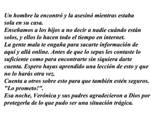 Un hombre la encontró y la asesinó mientras estaba  sola en su casa.  Enseñamos a los hijos a no decir a nadie cuándo están solos, y ellos lo hacen todo el tiempo en internet.  La gente mala te engaña para sacarte información de aquí y allá online. Antes de que lo sepas les contaste lo suficiente como para encontrarte sin siquiera darte cuenta. Espero hayas aprendido una lección de esto y que no lo harás otra vez.  Cuenta a otros sobre esto para que también estén seguros. "Lo prometo!".  Esa noche, Verónica y sus padres agradecieron a Dios por protegerla de lo que pudo ser una situación trágica. 