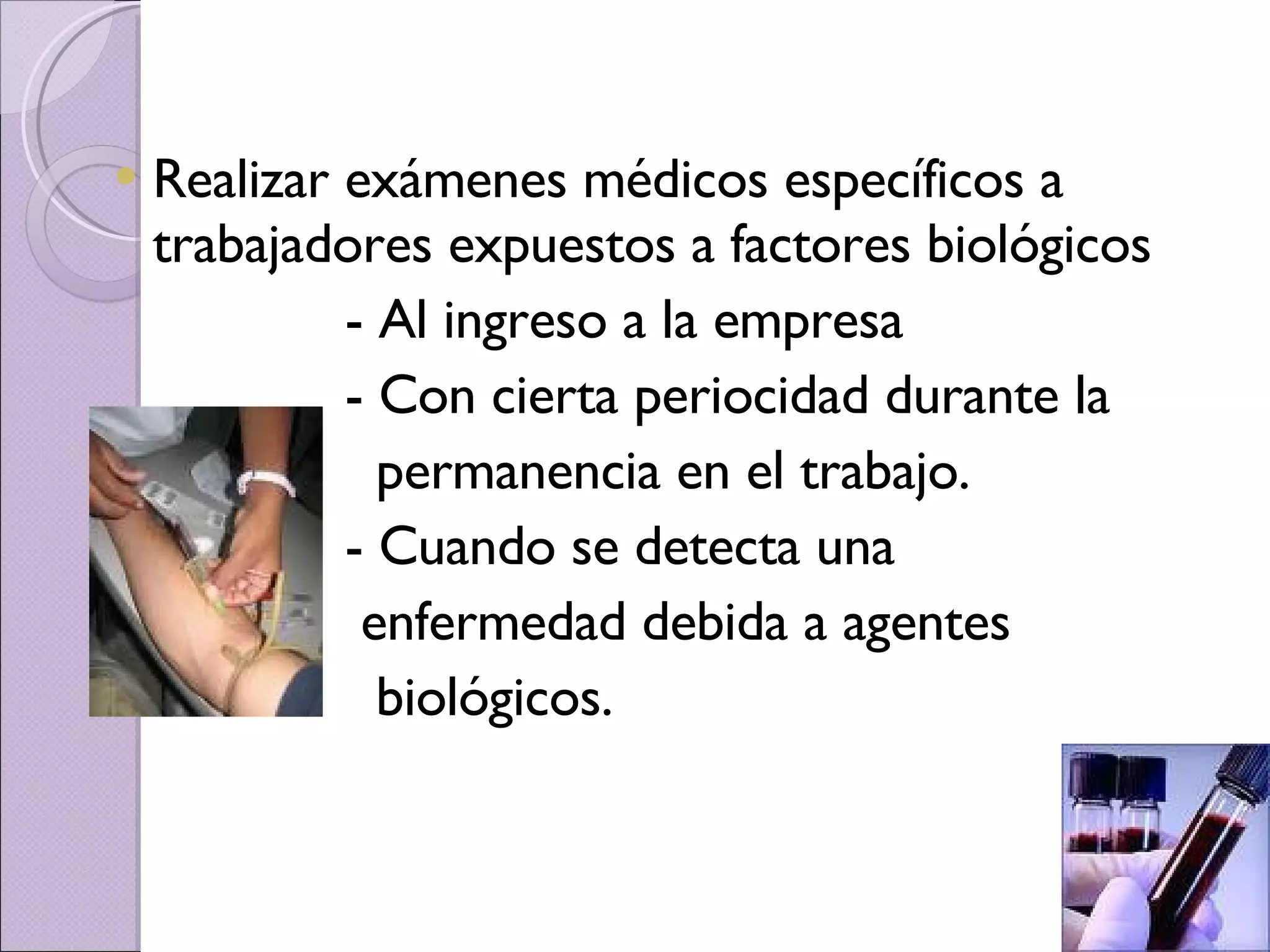 Realizar exámenes médicos específicos a trabajadores expuestos a factores biológicos - Al ingreso a la empresa - Con cierta periocidad durante la permanencia en el trabajo. - Cuando se detecta una  enfermedad debida a agentes  biológicos. 