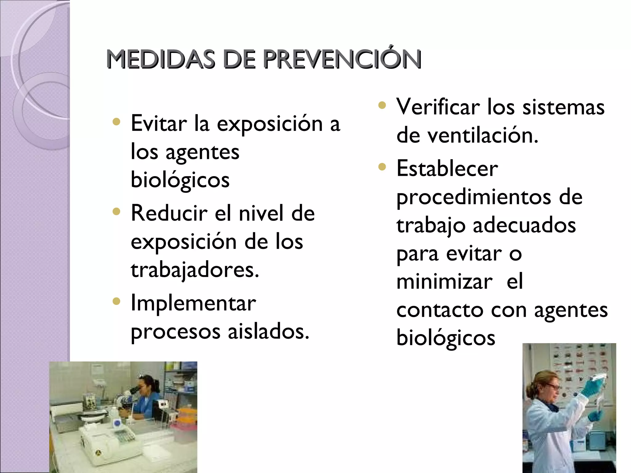 MEDIDAS DE PREVENCIÓN Evitar la exposición a los agentes biológicos Reducir el nivel de exposición de los trabajadores . Implementar procesos aislados. Verificar los sistemas de ventilación. Establecer  procedimientos de trabajo adecuados para evitar o minimizar  el contacto con agentes biológicos 