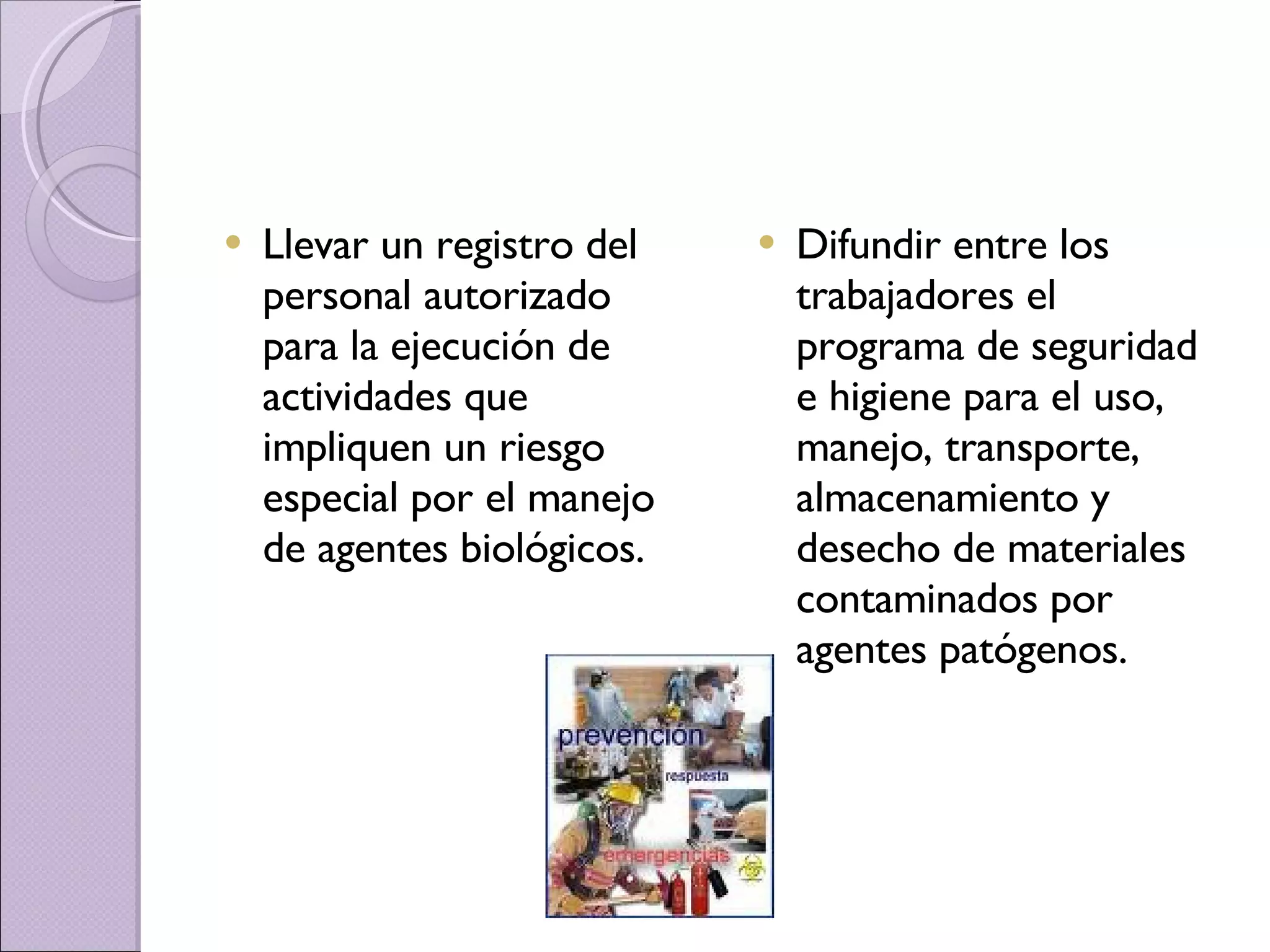 Llevar un registro del personal autorizado para la ejecución de actividades que impliquen un riesgo especial por el manejo de agentes biológicos. Difundir entre los trabajadores el programa de seguridad e higiene para el uso, manejo, transporte, almacenamiento y desecho de materiales contaminados por agentes patógenos. 