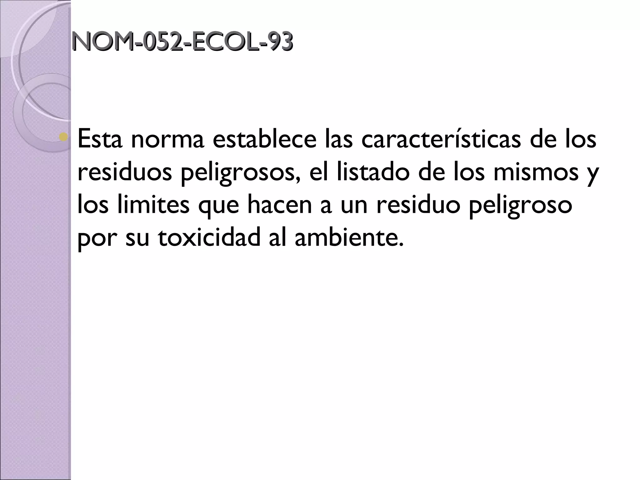 NOM-052-ECOL-93 Esta norma establece las características de los residuos peligrosos, el listado de los mismos y los limites que hacen a un residuo peligroso por su toxicidad al ambiente. 